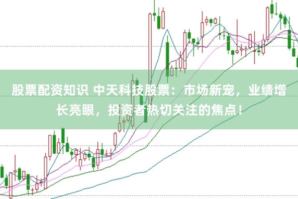 股票配资知识 中天科技股票：市场新宠，业绩增长亮眼，投资者热切关注的焦点！
