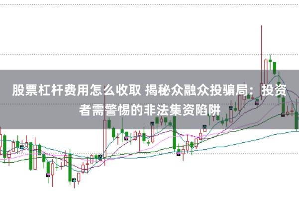 股票杠杆费用怎么收取 揭秘众融众投骗局：投资者需警惕的非法集资陷阱