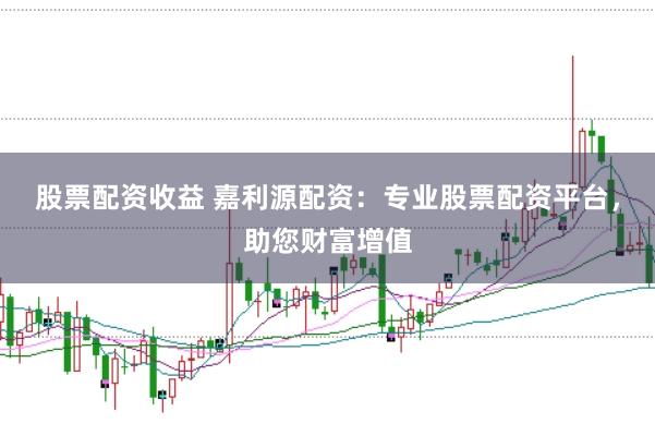 股票配资收益 嘉利源配资：专业股票配资平台，助您财富增值