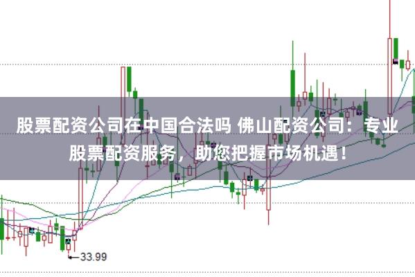 股票配资公司在中国合法吗 佛山配资公司：专业股票配资服务，助您把握市场机遇！