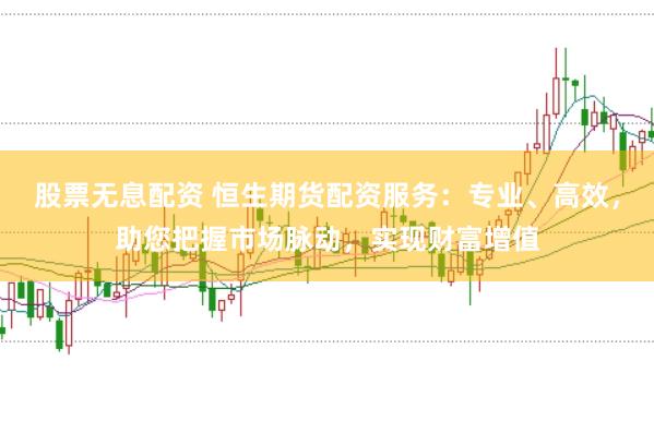股票无息配资 恒生期货配资服务：专业、高效，助您把握市场脉动，实现财富增值