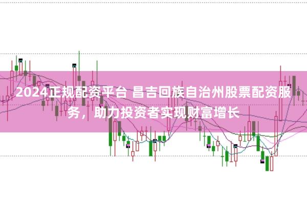 2024正规配资平台 昌吉回族自治州股票配资服务，助力投资者实现财富增长