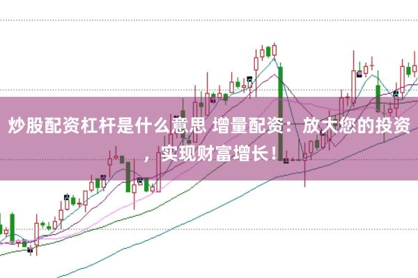 炒股配资杠杆是什么意思 增量配资：放大您的投资，实现财富增长！
