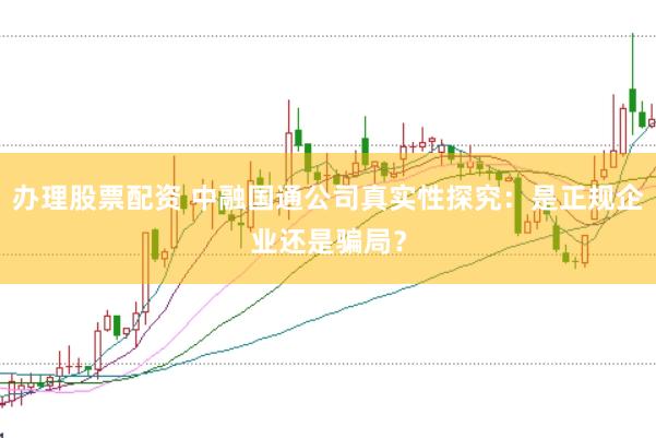 办理股票配资 中融国通公司真实性探究：是正规企业还是骗局？