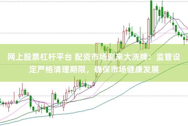 网上股票杠杆平台 配资市场迎来大洗牌：监管设定严格清理期限，确保市场健康发展