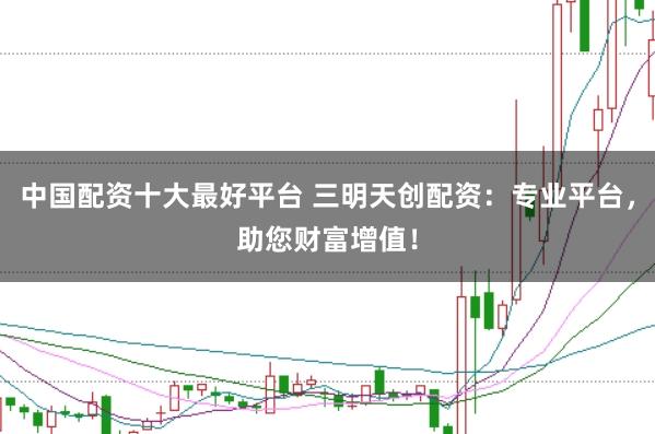 中国配资十大最好平台 三明天创配资：专业平台，助您财富增值！