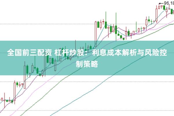 全国前三配资 杠杆炒股：利息成本解析与风险控制策略
