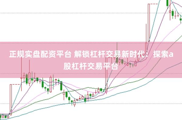 正规实盘配资平台 解锁杠杆交易新时代：探索a股杠杆交易平台