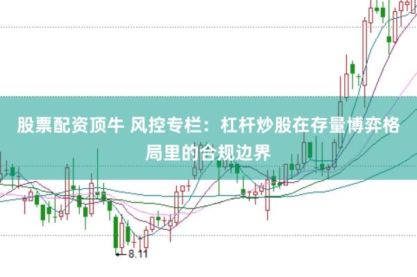 股票配资顶牛 风控专栏:杠杆炒股在存量博弈格局里的合规边界
