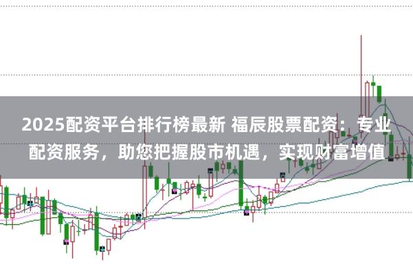 2025配资平台排行榜最新 福辰股票配资：专业配资服务，助您把握股市机遇，实现财富增值