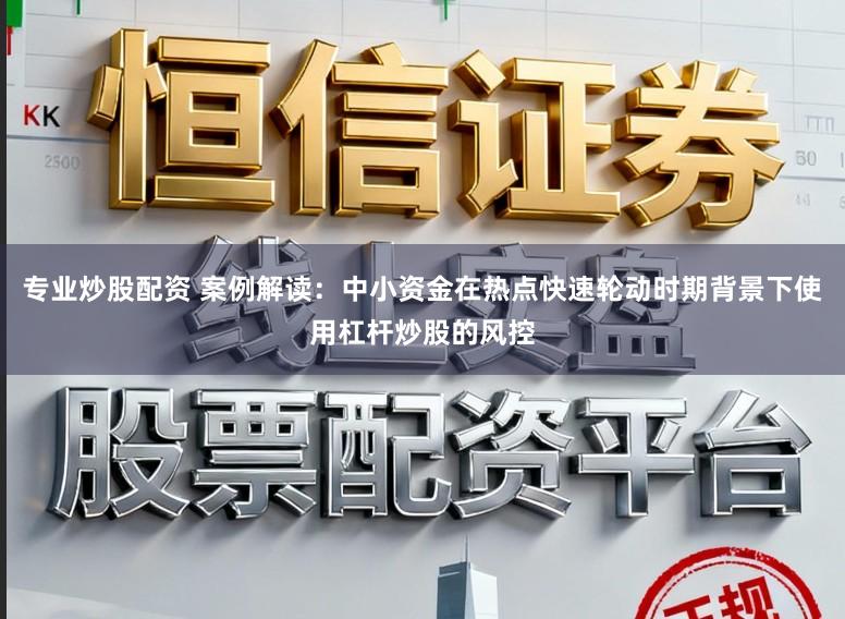 专业炒股配资 案例解读：中小资金在热点快速轮动时期背景下使用杠杆炒股的风控