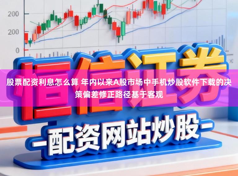 股票配资利息怎么算 年内以来A股市场中手机炒股软件下载的决策偏差修正路径基于客观