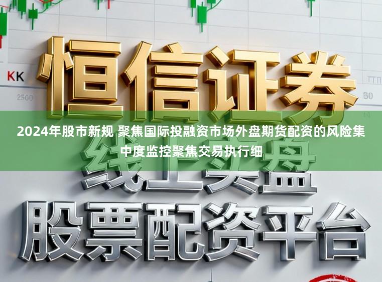 2024年股市新规 聚焦国际投融资市场外盘期货配资的风险集中度监控聚焦交易执行细