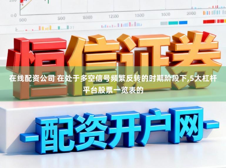 在线配资公司 在处于多空信号频繁反转的时期阶段下，5大杠杆平台股票一览表的