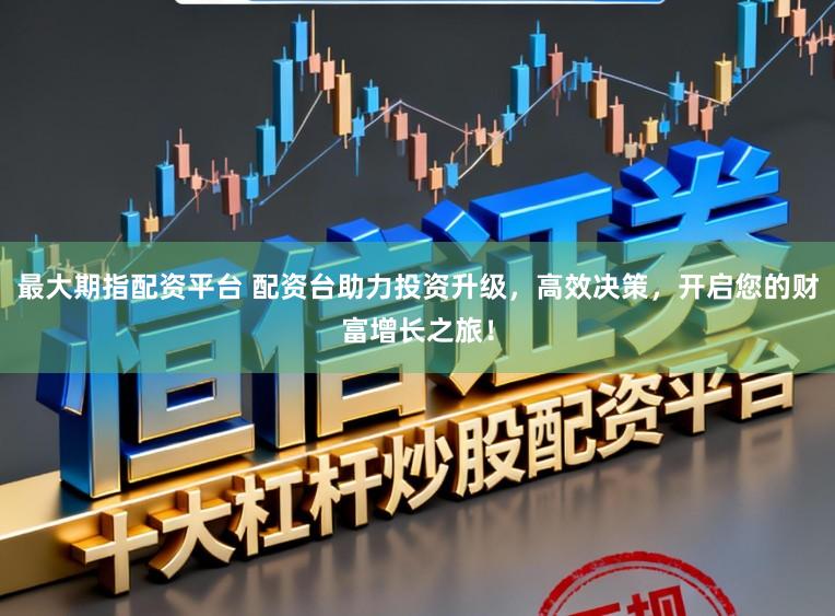 最大期指配资平台 配资台助力投资升级，高效决策，开启您的财富增长之旅！