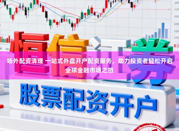 场外配资清理 一站式外盘开户配资服务，助力投资者轻松开启全球金融市场之旅